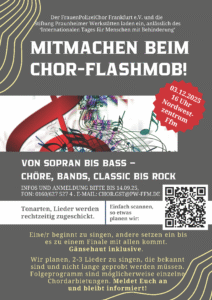 Der FrauenPolizeiChor Frankfurt e.V. ​ und die Stiftung Praunheimer Werkstätten laden ein, anlässlich des ‘Internationalen Tages für Menschen mit Behinderung’ ​ MITMACHEN BEIM CHOR-FLASHMOB! ​ 03.12.2025 16 Uhr Nordwestzentrum Ffm ​ VON SOPRAN BIS BASS – CHÖRE, BANDS, CLASSIC BIS ROCK ​ INFOS UND ANMELDUNG BITTE BIS 14.09.25, FON: 0160/627 527 4 . ​ E-MAIL: CHOR.GST@PW-FFM.DE ​ Einfach scannen, Tonarten, Lieder werden so etwas rechtzeitig zugeschickt. ​ planen wir: Eine/r beginnt zu singen, andere setzen ein bis es zu einem Finale mit allen kommt. ​ Gänsehaut inklusive. ​ Wir planen, 2-3 Lieder zu singen, die bekannt sind und nicht lange geprobt werden müssen. ​ Folgeprogramm sind möglicherweise einzelne Chordarbietungen. ​ Meldet Euch an und bleibt informiert! ​